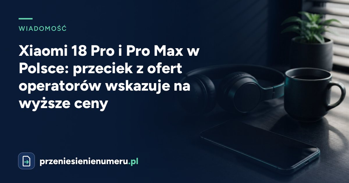 Xiaomi 18 Pro i Pro Max w Polsce: przeciek z ofert operatorów wskazuje na wyższe ceny